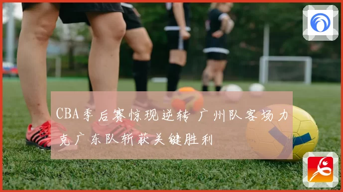 CBA季后赛惊现逆转 广州队客场力克广东队斩获关键胜利