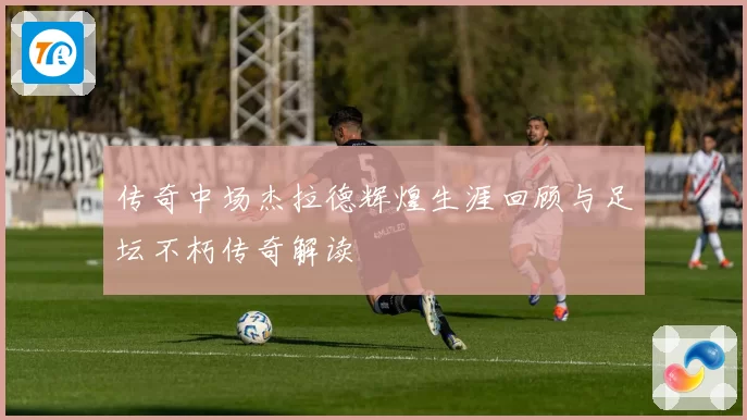 传奇中场杰拉德辉煌生涯回顾与足坛不朽传奇解读